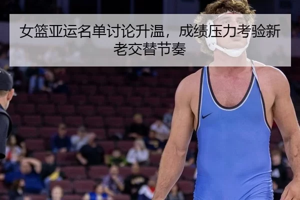 女篮亚运名单讨论升温，成绩压力考验新老交替节奏