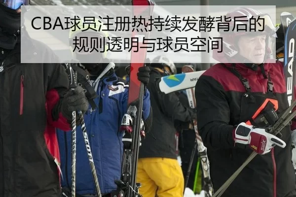 CBA球员注册热持续发酵背后的规则透明与球员空间